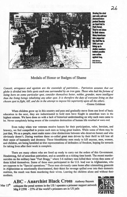 Medals of Honor or Badges of Shame Conceit, arrogance and egotism are the essentials of patriotsm... Patriotism assumes that our globe is divided ino lile pots each one surrounded by an iron gie. Those who had the forune of eing born on some paricular spot. consider themselves beter, noblr, grander, more inelligent han the iving eings inhabiting any other spot. 1 i therefor the duty of everyone lving on that chosen spot 0 fight,kill, and die in the atempt 10 impose i superiority upon all the others. ~Emma Goldman When children grow up in tis couniry and pass snd graduslly move from one levl of basic education (0 the neat, they are indoctrinated (0 hold men have fought in amerikan wars i the highet cstzem. We have done so with a lck of historical understanding on why such vars came to be. Never completely bing aware o the complete destruction o human e resulied t wars end. Even todsy when war veterans receive honars for theie paricipation, valor, heroism, and bravery, we feel compelled to praise such men as being grea leaders. While some of them may be jus hat, We as a peaple, must make some clar distinctions between who deserves honors and wi obviously doesn’t. During wartime these so-called great men driven by their thrll 0 kil lose heir sense of humanity and decency: These bloodtirsty men ready o kil anyone, men, women, ‘and children, are being heralded s tc represctations of defenders of freedom, hoping for rewards fortaking lives afertheir work is complete. There sre many others who are lined up ready to carry out the orders ofthis Government. Headstrong, full o amerikan patriotism, and as unsiable as ticking time bomb. The receat murder- suicides on the milary base “Fort Brage.” where 5-6 military men kiled their wives then some of them Killed themelves, Some of thesc men participaied in the U.S. lesd war in Afghanistan, who. are suppose to be “Special operaions.” These men obviously came home afier committing genacide. in Afghanistan so emotionally disoricnated,their thirst or revenge spied over into their domestc realiies the result was them murderin their wives. Leaving the chidren alone and without their mothers. ABC - Anarchist Black Cross astony Rayson Mar 15% critiques the penal system in the US / operates 2 prisoner support netwaork Mig #2598 - 25% of the workd’s prisonersare in US jils